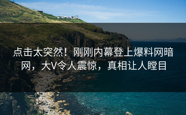 点击太突然！刚刚内幕登上爆料网暗网，大V令人震惊，真相让人瞠目