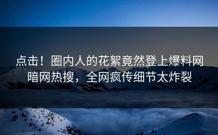 点击！圈内人的花絮竟然登上爆料网暗网热搜，全网疯传细节太炸裂