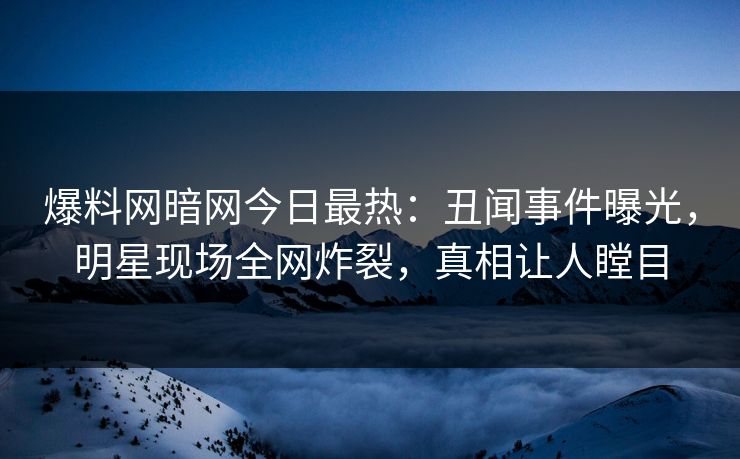 爆料网暗网今日最热：丑闻事件曝光，明星现场全网炸裂，真相让人瞠目