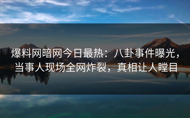爆料网暗网今日最热：八卦事件曝光，当事人现场全网炸裂，真相让人瞠目
