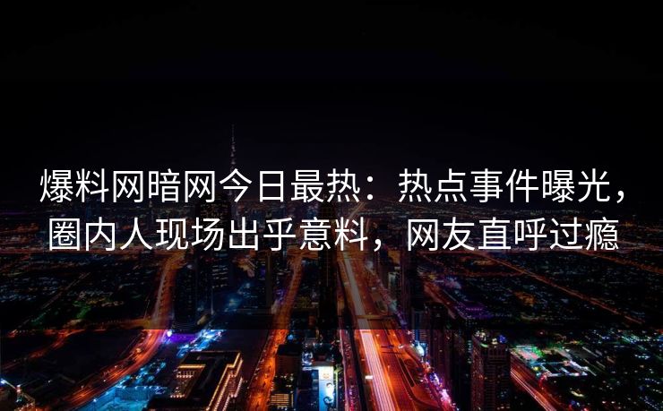 爆料网暗网今日最热：热点事件曝光，圈内人现场出乎意料，网友直呼过瘾