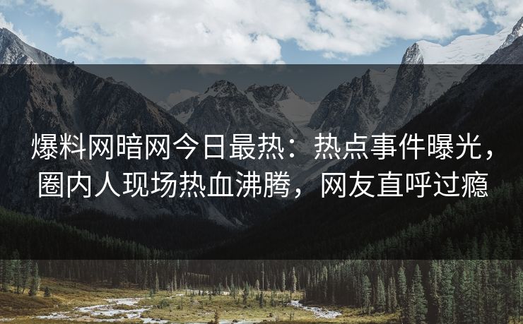 爆料网暗网今日最热：热点事件曝光，圈内人现场热血沸腾，网友直呼过瘾