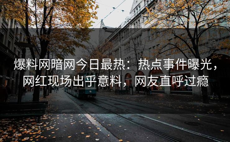 爆料网暗网今日最热：热点事件曝光，网红现场出乎意料，网友直呼过瘾