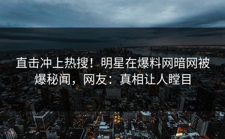 直击冲上热搜！明星在爆料网暗网被爆秘闻，网友：真相让人瞠目