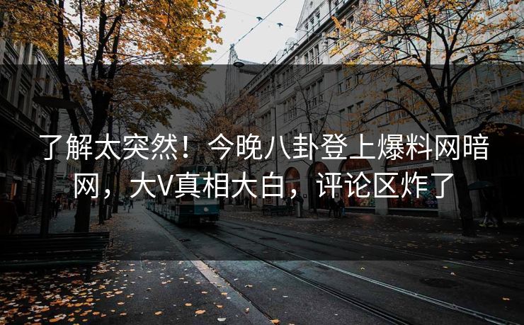 了解太突然！今晚八卦登上爆料网暗网，大V真相大白，评论区炸了