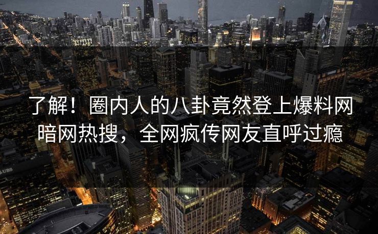 了解！圈内人的八卦竟然登上爆料网暗网热搜，全网疯传网友直呼过瘾