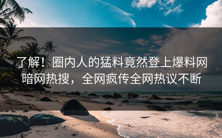 了解!圈内人的猛料竟然登上爆料网暗网热搜,全网疯传全网热议不断