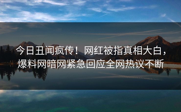 今日丑闻疯传!网红被指真相大白,爆料网暗网紧急回应全网热议不断