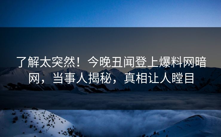 了解太突然！今晚丑闻登上爆料网暗网，当事人揭秘，真相让人瞠目