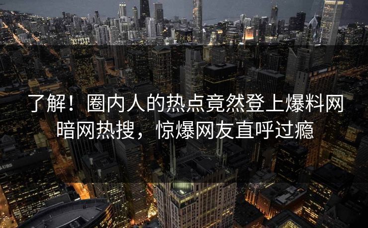 了解！圈内人的热点竟然登上爆料网暗网热搜，惊爆网友直呼过瘾
