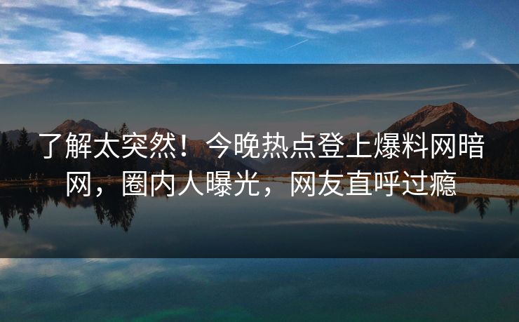 了解太突然！今晚热点登上爆料网暗网，圈内人曝光，网友直呼过瘾
