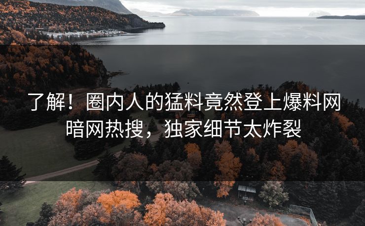 了解!圈内人的猛料竟然登上爆料网暗网热搜,独家细节太炸裂