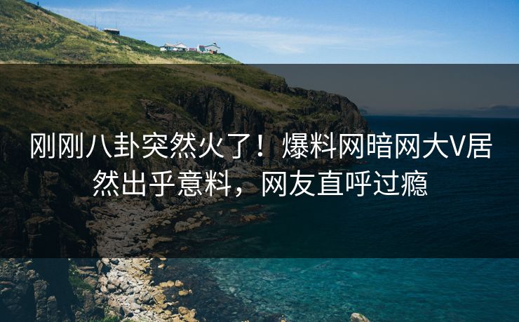 刚刚八卦突然火了！爆料网暗网大V居然出乎意料，网友直呼过瘾