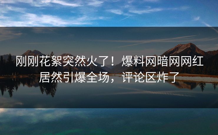 刚刚花絮突然火了！爆料网暗网网红居然引爆全场，评论区炸了