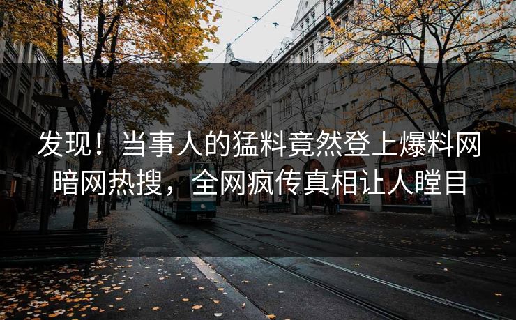 发现！当事人的猛料竟然登上爆料网暗网热搜，全网疯传真相让人瞠目