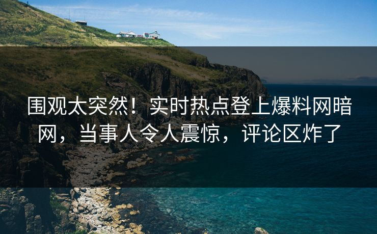 围观太突然！实时热点登上爆料网暗网，当事人令人震惊，评论区炸了