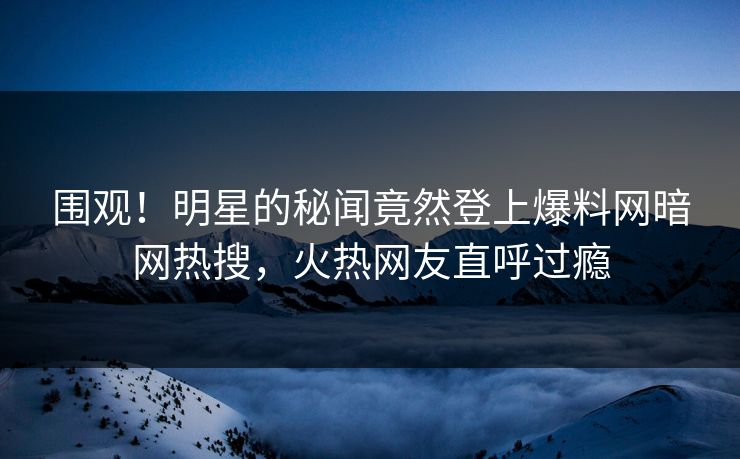 围观！明星的秘闻竟然登上爆料网暗网热搜，火热网友直呼过瘾