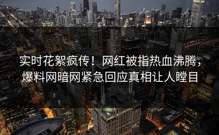 实时花絮疯传！网红被指热血沸腾，爆料网暗网紧急回应真相让人瞠目