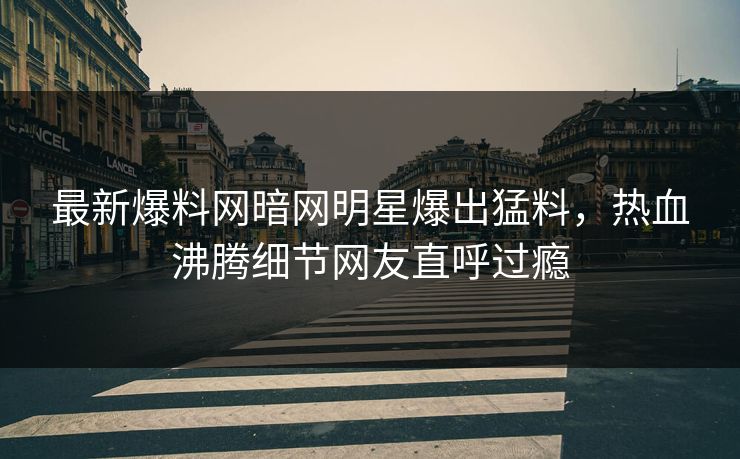 最新爆料网暗网明星爆出猛料，热血沸腾细节网友直呼过瘾