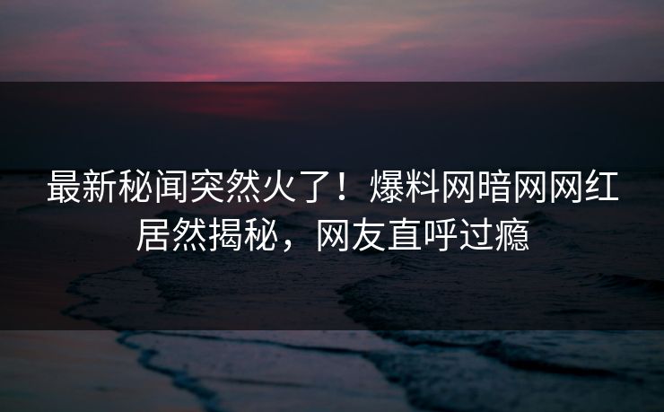 最新秘闻突然火了！爆料网暗网网红居然揭秘，网友直呼过瘾