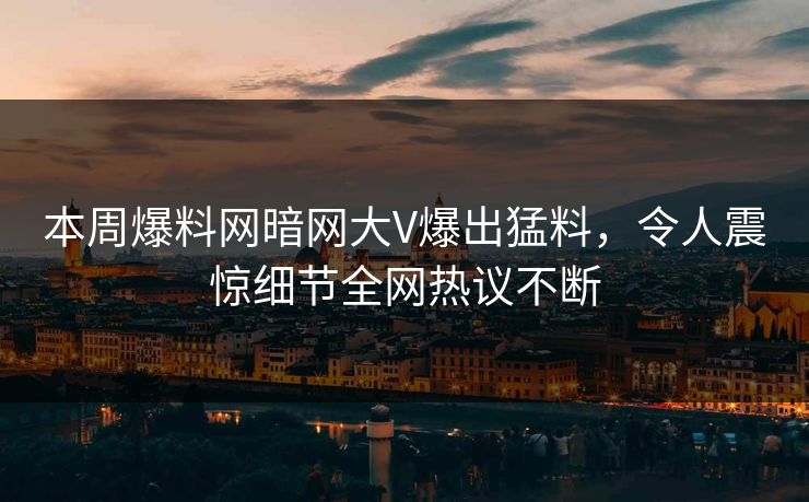 本周爆料网暗网大V爆出猛料，令人震惊细节全网热议不断