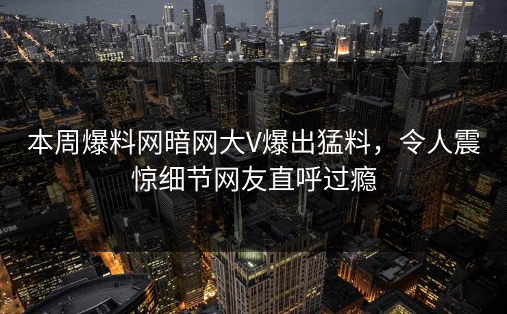 本周爆料网暗网大V爆出猛料，令人震惊细节网友直呼过瘾