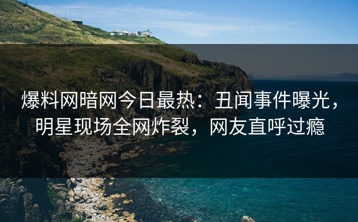 爆料网暗网今日最热：丑闻事件曝光，明星现场全网炸裂，网友直呼过瘾