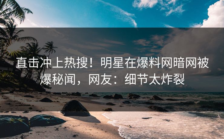 直击冲上热搜！明星在爆料网暗网被爆秘闻，网友：细节太炸裂
