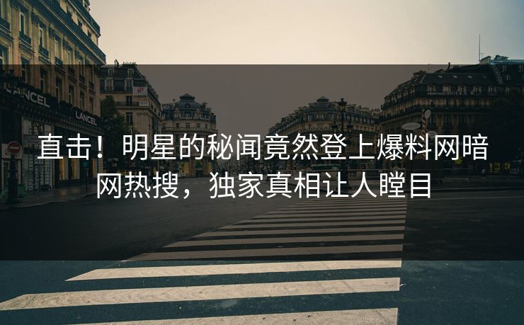 直击！明星的秘闻竟然登上爆料网暗网热搜，独家真相让人瞠目