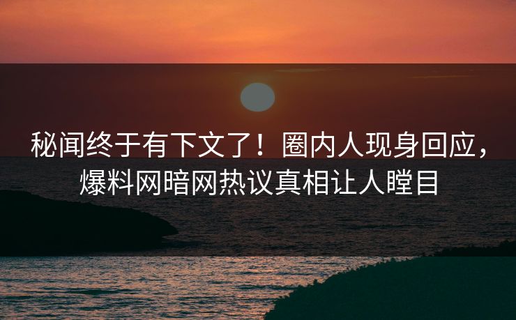 秘闻终于有下文了！圈内人现身回应，爆料网暗网热议真相让人瞠目