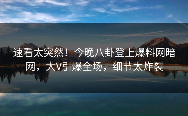 速看太突然！今晚八卦登上爆料网暗网，大V引爆全场，细节太炸裂