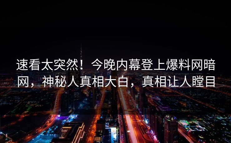 速看太突然！今晚内幕登上爆料网暗网，神秘人真相大白，真相让人瞠目
