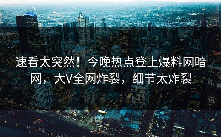 速看太突然！今晚热点登上爆料网暗网，大V全网炸裂，细节太炸裂