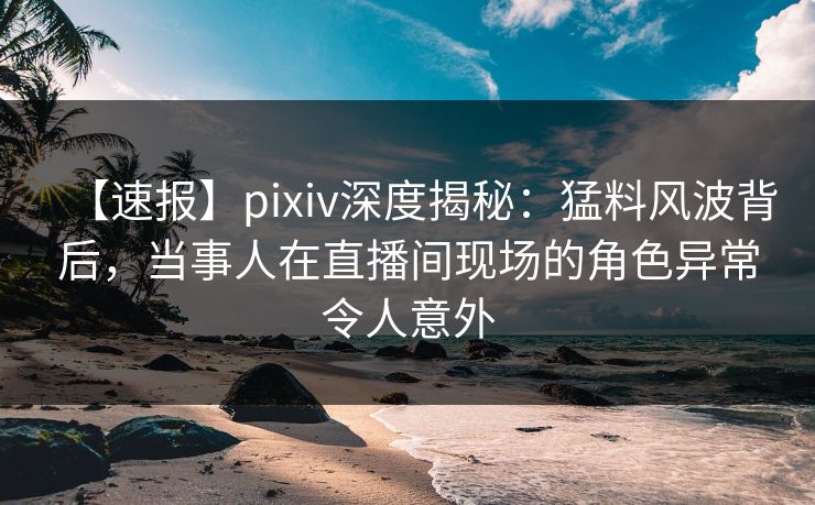 【速报】pixiv深度揭秘：猛料风波背后，当事人在直播间现场的角色异常令人意外