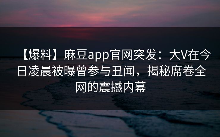 【爆料】麻豆app官网突发：大V在今日凌晨被曝曾参与丑闻，揭秘席卷全网的震撼内幕