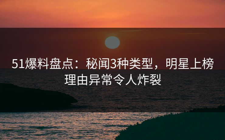51爆料盘点：秘闻3种类型，明星上榜理由异常令人炸裂