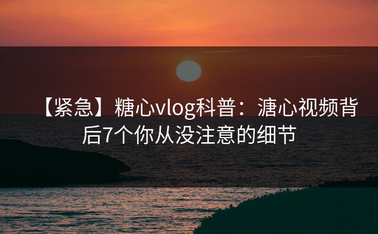 【紧急】糖心vlog科普：溏心视频背后7个你从没注意的细节