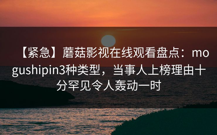 【紧急】蘑菇影视在线观看盘点：mogushipin3种类型，当事人上榜理由十分罕见令人轰动一时