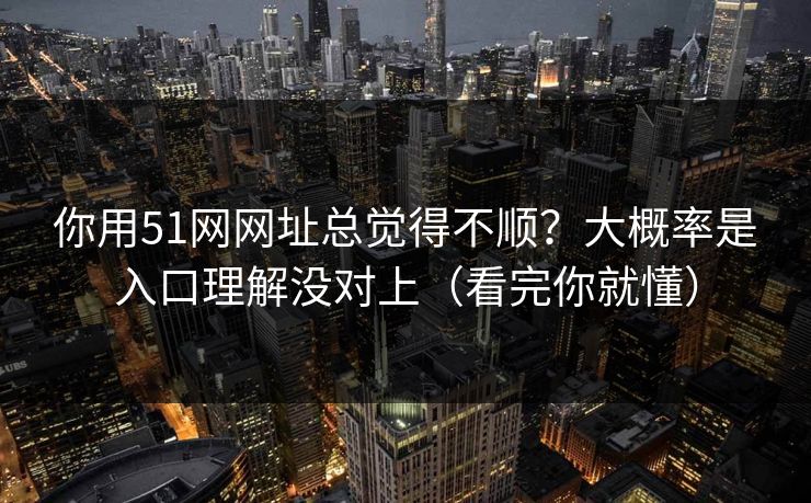 你用51网网址总觉得不顺？大概率是入口理解没对上（看完你就懂）