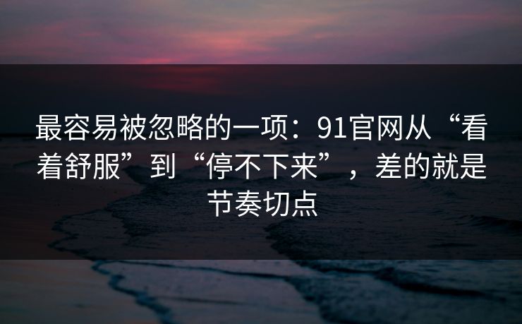最容易被忽略的一项：91官网从“看着舒服”到“停不下来”，差的就是节奏切点