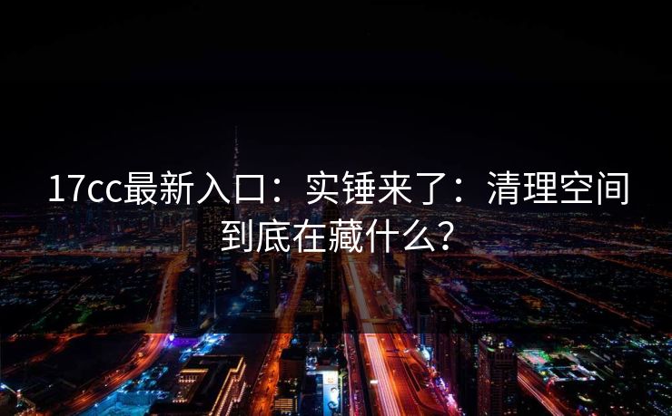 17cc最新入口：实锤来了：清理空间到底在藏什么？