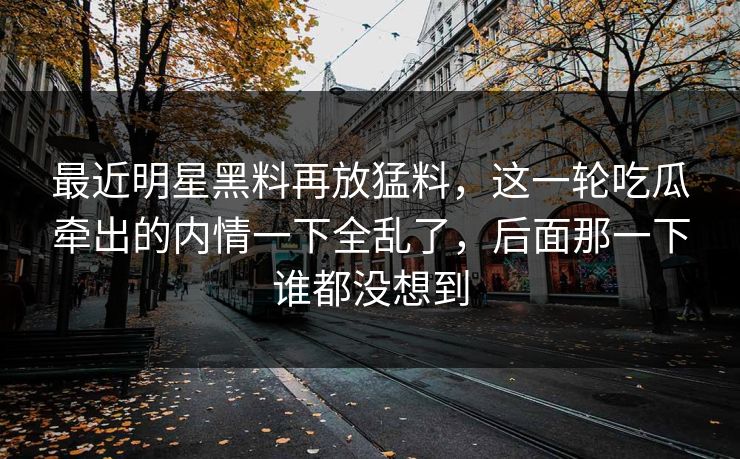 最近明星黑料再放猛料，这一轮吃瓜牵出的内情一下全乱了，后面那一下谁都没想到