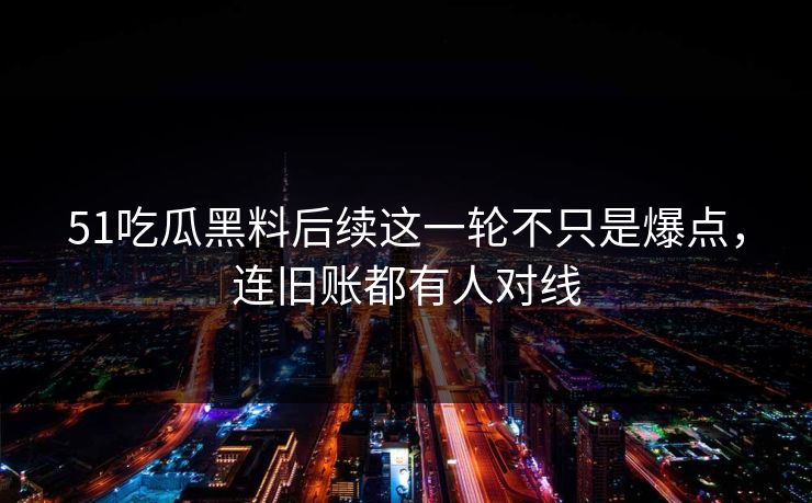51吃瓜黑料后续这一轮不只是爆点，连旧账都有人对线