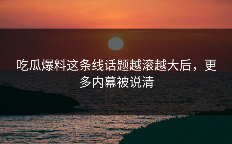 吃瓜爆料这条线话题越滚越大后，更多内幕被说清
