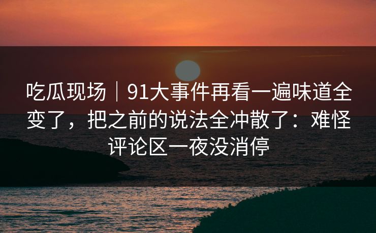 吃瓜现场|91大事件再看一遍味道全变了,把之前的说法全冲散了:难怪评论区一夜没消停 吃瓜现场|91大事件再看一遍味道全变了,把之前的说法全冲散了:难怪评论区一夜没消停